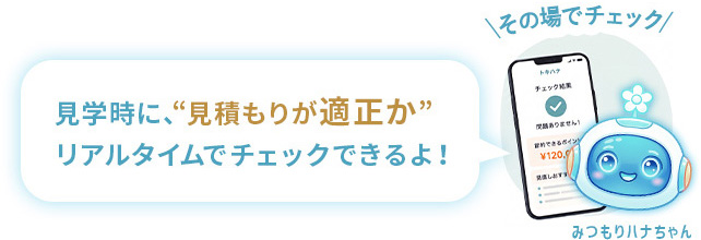 トキハナのみつもりハナちゃんがその場でチェック。見学時に、“見積もりが適正か”リアルタイムでチェックできるよ！
